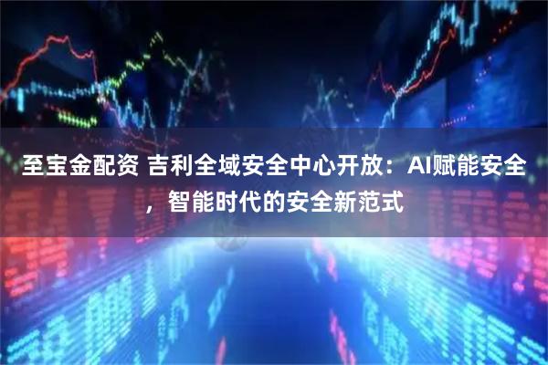 至宝金配资 吉利全域安全中心开放：AI赋能安全，智能时代的安全新范式