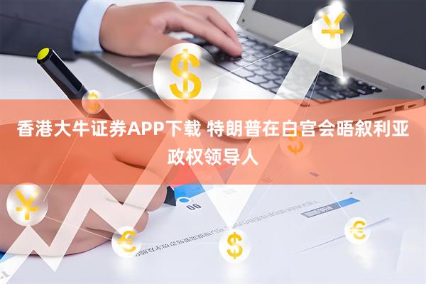香港大牛证券APP下载 特朗普在白宫会晤叙利亚政权领导人