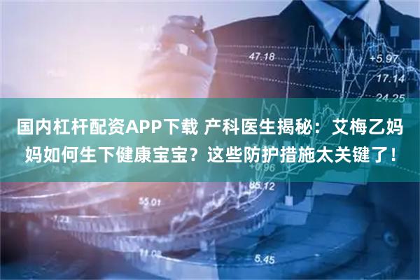 国内杠杆配资APP下载 产科医生揭秘：艾梅乙妈妈如何生下健康宝宝？这些防护措施太关键了！