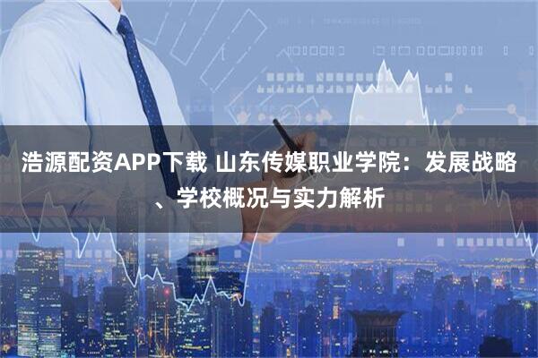 浩源配资APP下载 山东传媒职业学院：发展战略、学校概况与实力解析