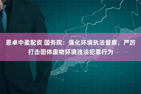 恩卓中盈配资 国务院：强化环境执法督察，严厉打击固体废物环境违法犯罪行为