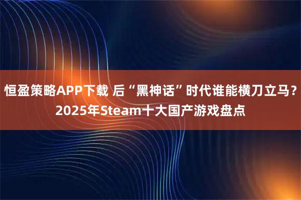 恒盈策略APP下载 后“黑神话”时代谁能横刀立马？2025年Steam十大国产游戏盘点