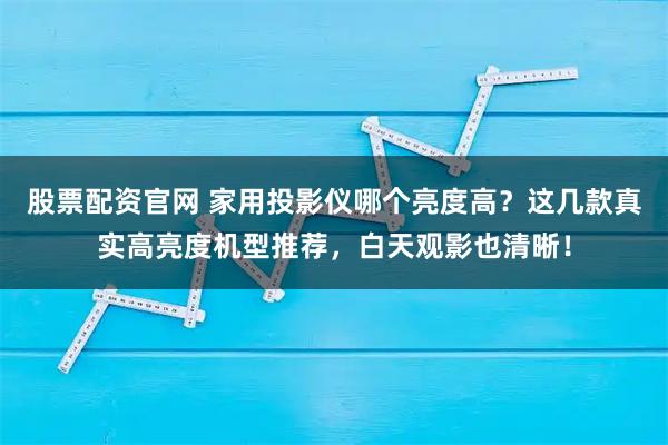 股票配资官网 家用投影仪哪个亮度高？这几款真实高亮度机型推荐，白天观影也清晰！