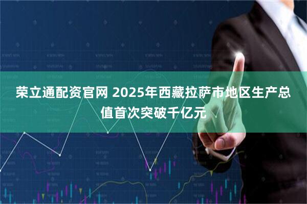荣立通配资官网 2025年西藏拉萨市地区生产总值首次突破千亿元