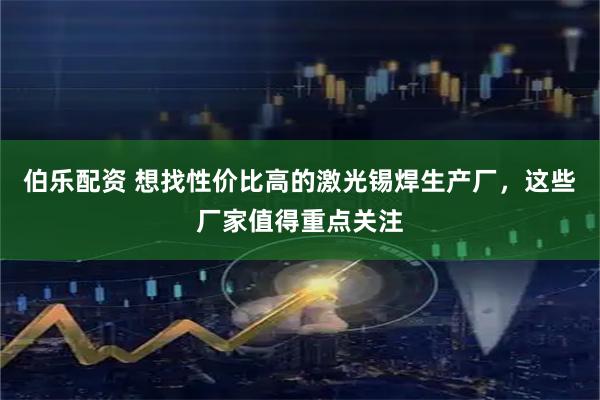 伯乐配资 想找性价比高的激光锡焊生产厂，这些厂家值得重点关注
