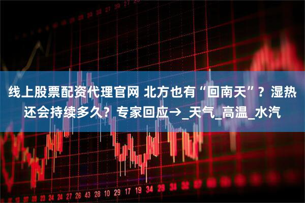 线上股票配资代理官网 北方也有“回南天”？湿热还会持续多久？专家回应→_天气_高温_水汽