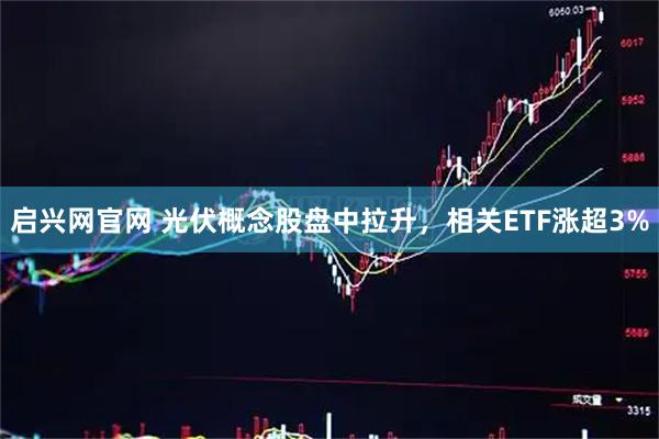 启兴网官网 光伏概念股盘中拉升，相关ETF涨超3%