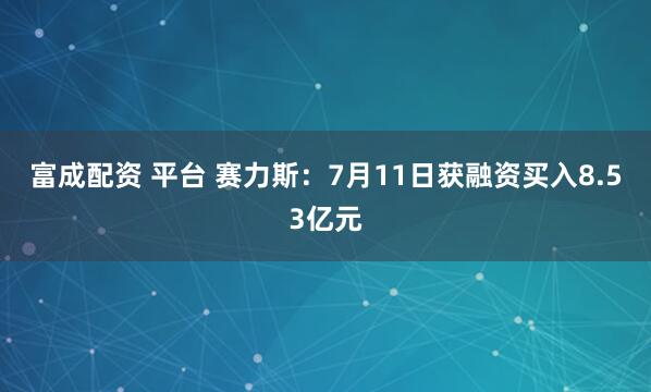 富成配资 平台 赛力斯：7月11日获融资买入8.53亿元