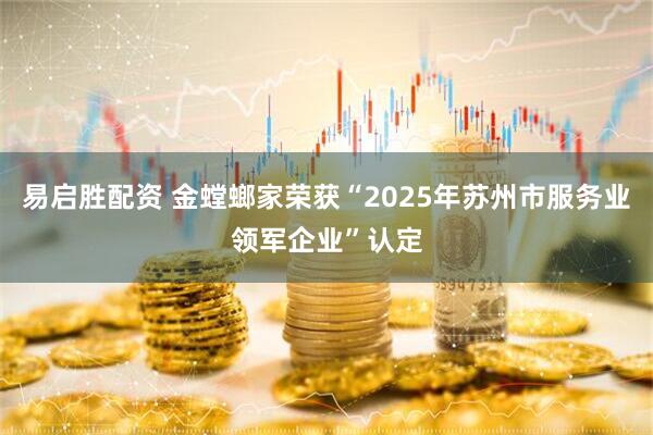 易启胜配资 金螳螂家荣获“2025年苏州市服务业领军企业”认定