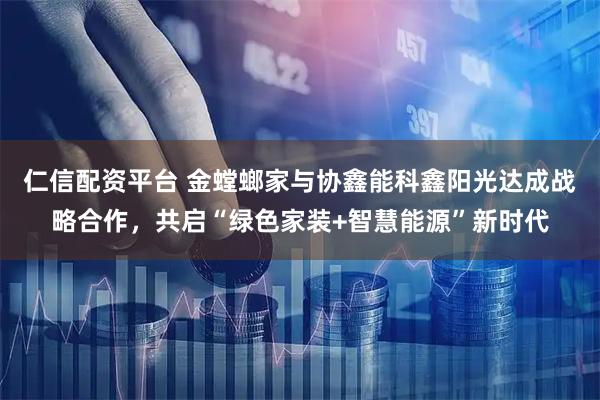 仁信配资平台 金螳螂家与协鑫能科鑫阳光达成战略合作，共启“绿色家装+智慧能源”新时代