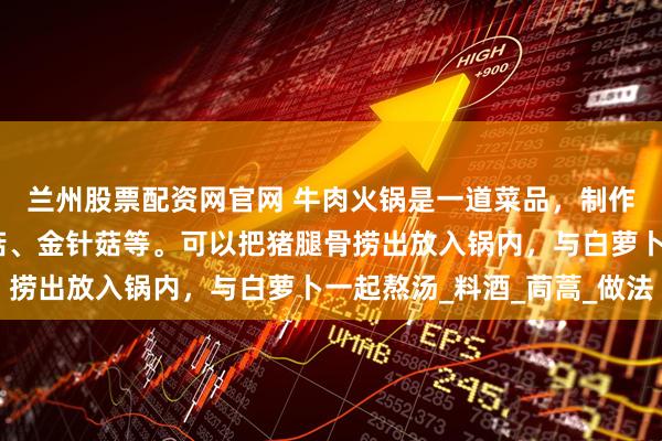 兰州股票配资网官网 牛肉火锅是一道菜品，制作原料主要有牛肉、香菇、金针菇等。可以把猪腿骨捞出放入锅内，与白萝卜一起熬汤_料酒_茼蒿_做法