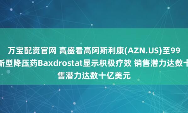 万宝配资官网 高盛看高阿斯利康(AZN.US)至99美元：新型降压药Baxdrostat显示积极疗效 销售潜力达数十亿美元